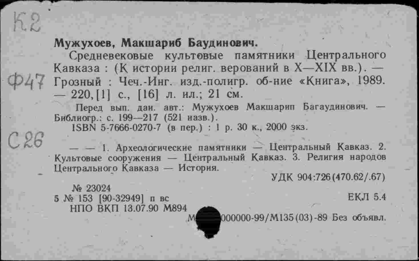 ﻿кг о iU
Ф47
С 26
Мужухоев, Макшариб Баудинович.
Средневековые культовые памятники Центрального Кавказа : (К истории религ. верований в X—XIX вв.). — Грозный : Чеч.-Инг. изд.-полигр. об-ние «Книга», 1989. — 220, [1] с., [16] л. ил.; 21 см.
Перед вып. дан. авт.: Мужухоев Макшарип Багаудинович. — Библиогр.: с. 199—217 (521 назв.).
ISBN 5-7666-0270-7 (в пер.) : 1 р. 30 к., 2000 экз.
— — 1. Археологические памятники — Центральный Кавказ. 2. Культовые сооружения — Центральный Кавказ. 3. Религия народов Центрального Кавказа — История.
УДК 904:726(470.62/.67) № 23024
5 № 153 [90-32949] п вс	ЕКЛ 5.4
НПО ВКП 13.07.90 М894
М^вОООООО-99/М135(03)-89 Без объявл.